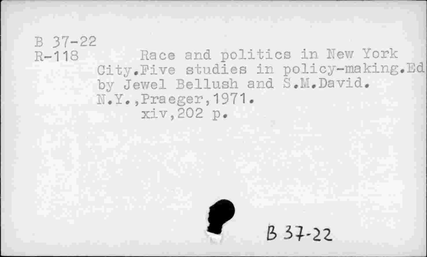 ﻿B 37-22
R-118	Race and. politics in New York
City.Five studies in policy-making.Ed by Jewel Bellush and S.M.David.
N.Y.,Draeger,1971.
xiv,202 p.
B3?-22